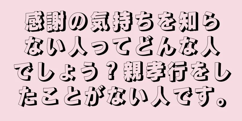 感謝の気持ちを知らない人ってどんな人でしょう？親孝行をしたことがない人です。