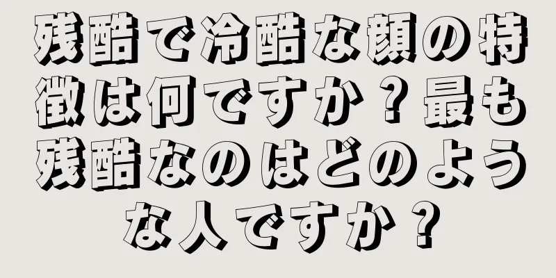 残酷で冷酷な顔の特徴は何ですか？最も残酷なのはどのような人ですか？