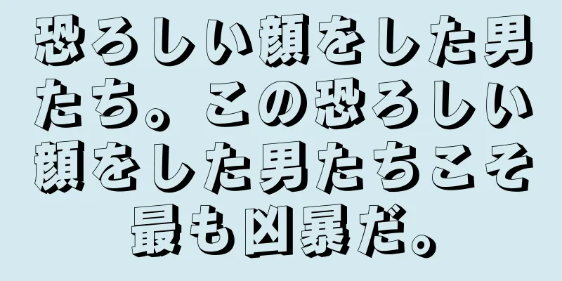 恐ろしい顔をした男たち。この恐ろしい顔をした男たちこそ最も凶暴だ。