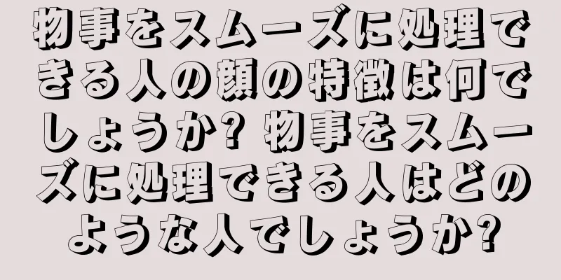 物事をスムーズに処理できる人の顔の特徴は何でしょうか? 物事をスムーズに処理できる人はどのような人でしょうか?