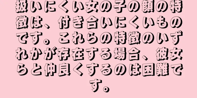 扱いにくい女の子の顔の特徴は、付き合いにくいものです。これらの特徴のいずれかが存在する場合、彼女らと仲良くするのは困難です。