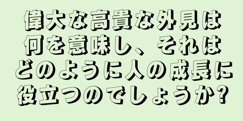 偉大な高貴な外見は何を意味し、それはどのように人の成長に役立つのでしょうか?