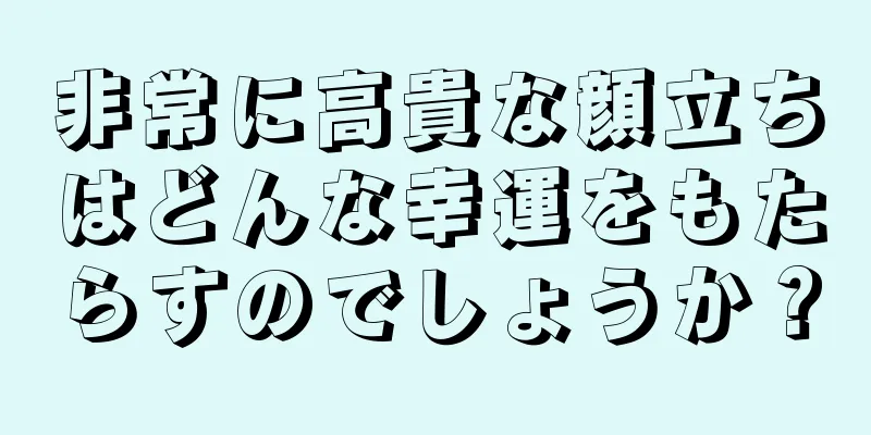 非常に高貴な顔立ちはどんな幸運をもたらすのでしょうか？