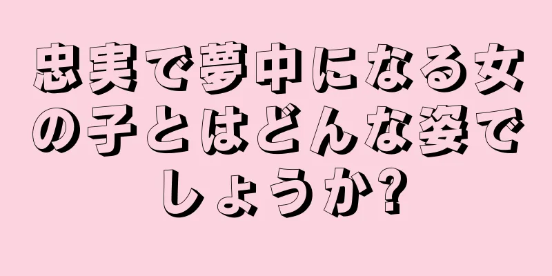 忠実で夢中になる女の子とはどんな姿でしょうか?