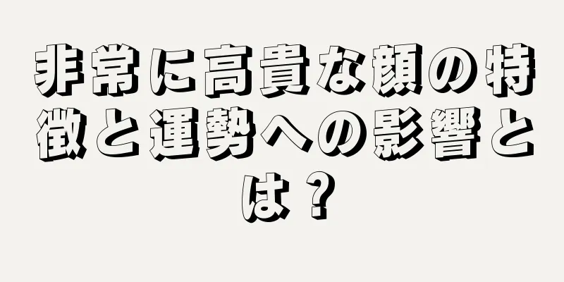 非常に高貴な顔の特徴と運勢への影響とは？