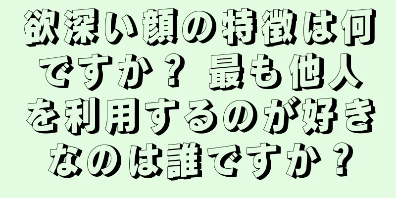 欲深い顔の特徴は何ですか？ 最も他人を利用するのが好きなのは誰ですか？