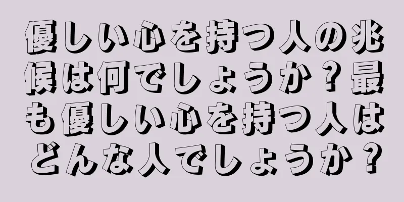 優しい心を持つ人の兆候は何でしょうか？最も優しい心を持つ人はどんな人でしょうか？