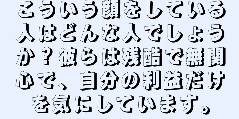 こういう顔をしている人はどんな人でしょうか？彼らは残酷で無関心で、自分の利益だけを気にしています。