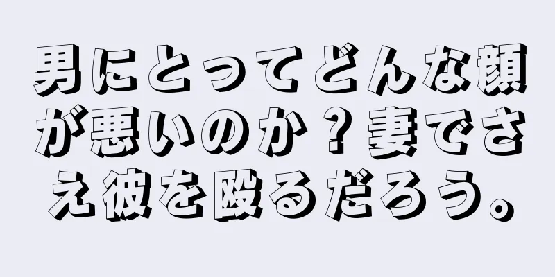 男にとってどんな顔が悪いのか？妻でさえ彼を殴るだろう。