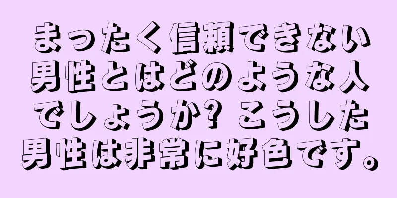 まったく信頼できない男性とはどのような人でしょうか? こうした男性は非常に好色です。