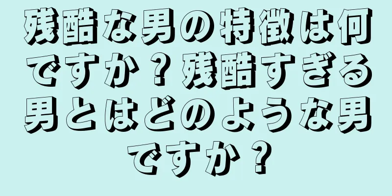 残酷な男の特徴は何ですか？残酷すぎる男とはどのような男ですか？