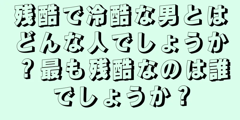 残酷で冷酷な男とはどんな人でしょうか？最も残酷なのは誰でしょうか？