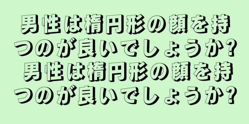 男性は楕円形の顔を持つのが良いでしょうか? 男性は楕円形の顔を持つのが良いでしょうか?