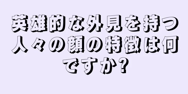 英雄的な外見を持つ人々の顔の特徴は何ですか?