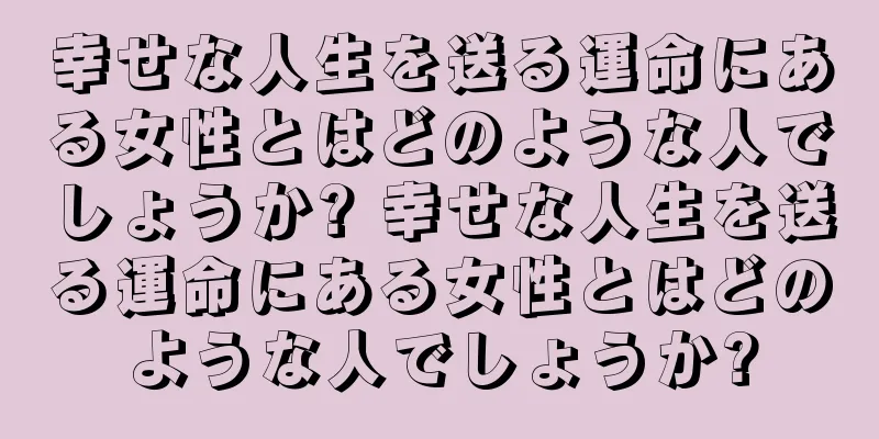 幸せな人生を送る運命にある女性とはどのような人でしょうか? 幸せな人生を送る運命にある女性とはどのような人でしょうか?