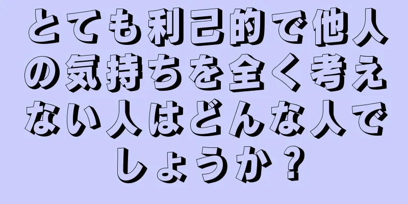 とても利己的で他人の気持ちを全く考えない人はどんな人でしょうか？