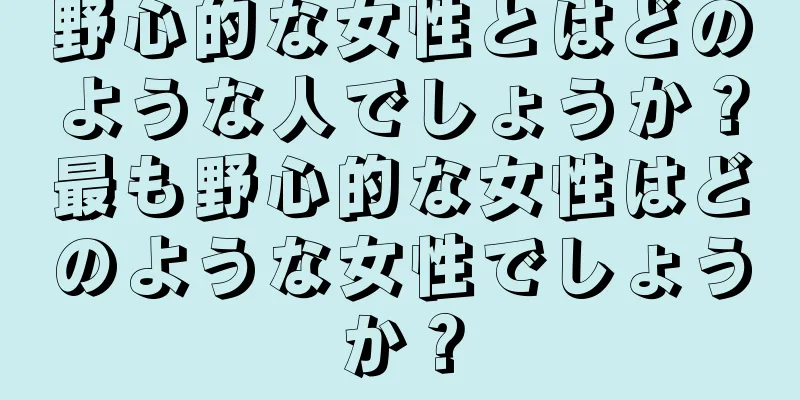 野心的な女性とはどのような人でしょうか？最も野心的な女性はどのような女性でしょうか？