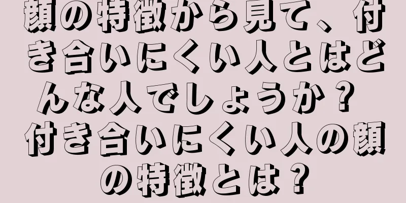 顔の特徴から見て、付き合いにくい人とはどんな人でしょうか？ 付き合いにくい人の顔の特徴とは？