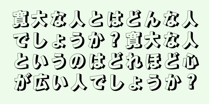 寛大な人とはどんな人でしょうか？寛大な人というのはどれほど心が広い人でしょうか？