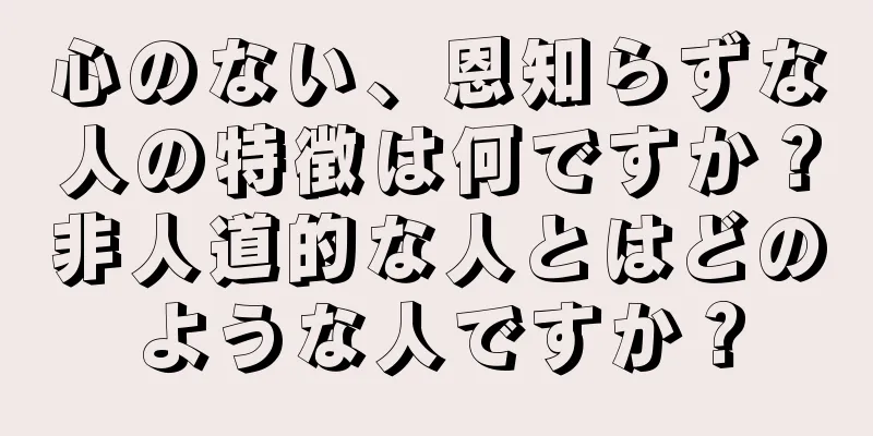 心のない、恩知らずな人の特徴は何ですか？非人道的な人とはどのような人ですか？