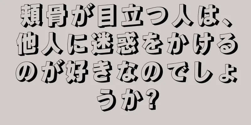 頬骨が目立つ人は、他人に迷惑をかけるのが好きなのでしょうか?