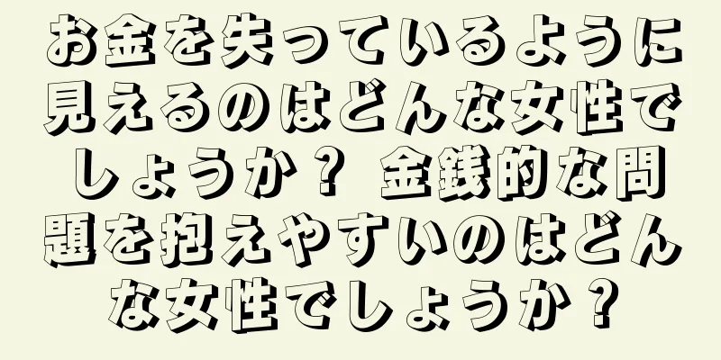 お金を失っているように見えるのはどんな女性でしょうか？ 金銭的な問題を抱えやすいのはどんな女性でしょうか？