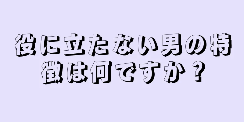 役に立たない男の特徴は何ですか？