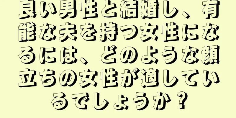 良い男性と結婚し、有能な夫を持つ女性になるには、どのような顔立ちの女性が適しているでしょうか？