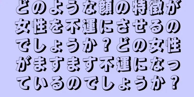 どのような顔の特徴が女性を不運にさせるのでしょうか？どの女性がますます不運になっているのでしょうか？