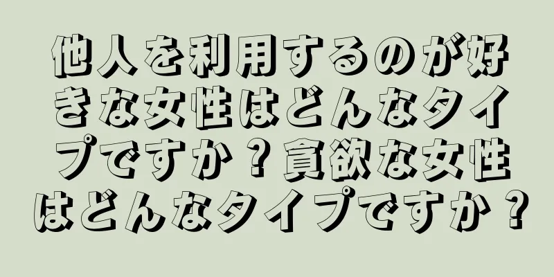 他人を利用するのが好きな女性はどんなタイプですか？貪欲な女性はどんなタイプですか？