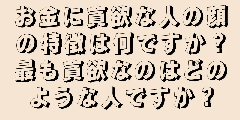 お金に貪欲な人の顔の特徴は何ですか？最も貪欲なのはどのような人ですか？