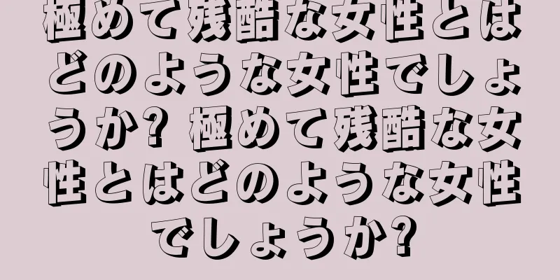 極めて残酷な女性とはどのような女性でしょうか? 極めて残酷な女性とはどのような女性でしょうか?