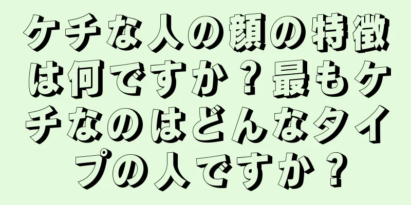 ケチな人の顔の特徴は何ですか？最もケチなのはどんなタイプの人ですか？