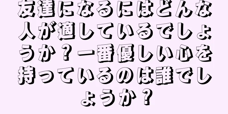 友達になるにはどんな人が適しているでしょうか？一番優しい心を持っているのは誰でしょうか？