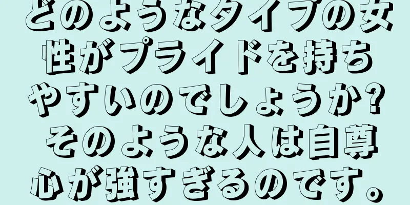 どのようなタイプの女性がプライドを持ちやすいのでしょうか? そのような人は自尊心が強すぎるのです。