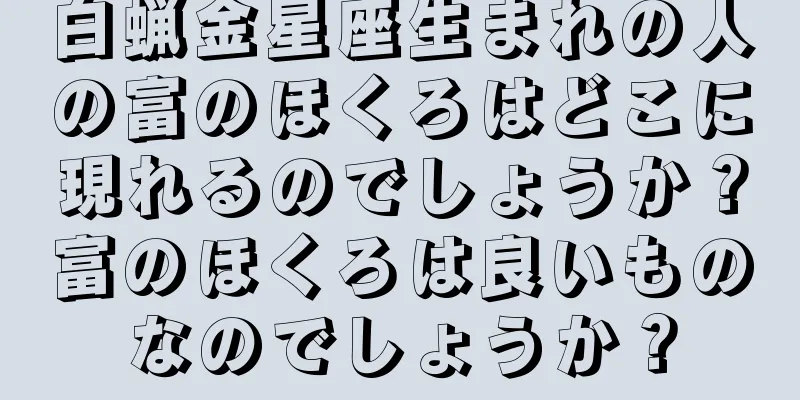 白蝋金星座生まれの人の富のほくろはどこに現れるのでしょうか？富のほくろは良いものなのでしょうか？