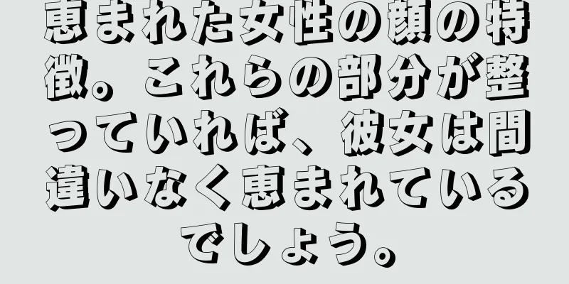 恵まれた女性の顔の特徴。これらの部分が整っていれば、彼女は間違いなく恵まれているでしょう。