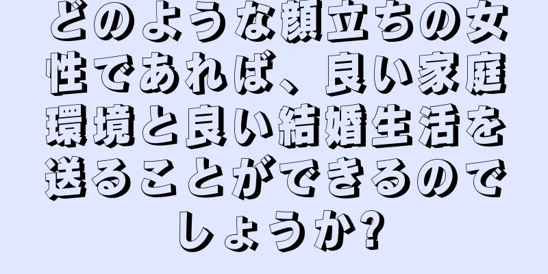 どのような顔立ちの女性であれば、良い家庭環境と良い結婚生活を送ることができるのでしょうか?