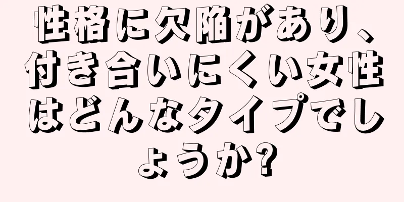 性格に欠陥があり、付き合いにくい女性はどんなタイプでしょうか?