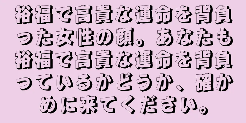 裕福で高貴な運命を背負った女性の顔。あなたも裕福で高貴な運命を背負っているかどうか、確かめに来てください。