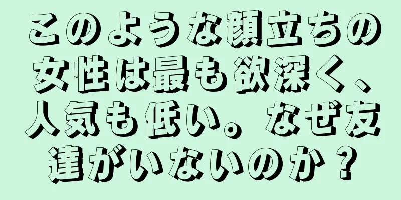 このような顔立ちの女性は最も欲深く、人気も低い。なぜ友達がいないのか？