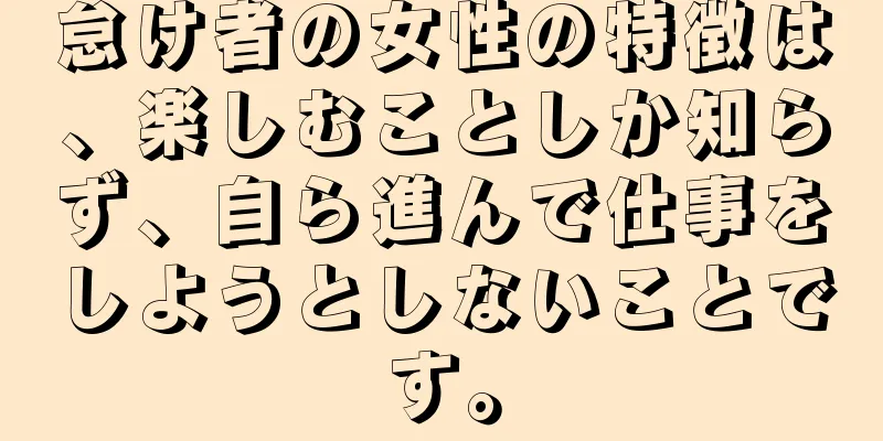 怠け者の女性の特徴は、楽しむことしか知らず、自ら進んで仕事をしようとしないことです。