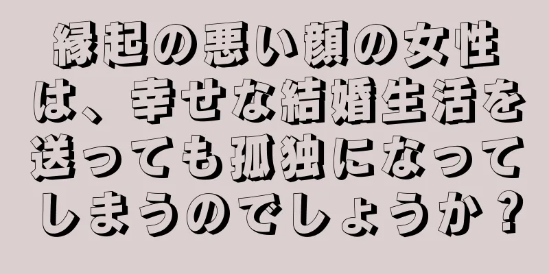 縁起の悪い顔の女性は、幸せな結婚生活を送っても孤独になってしまうのでしょうか？