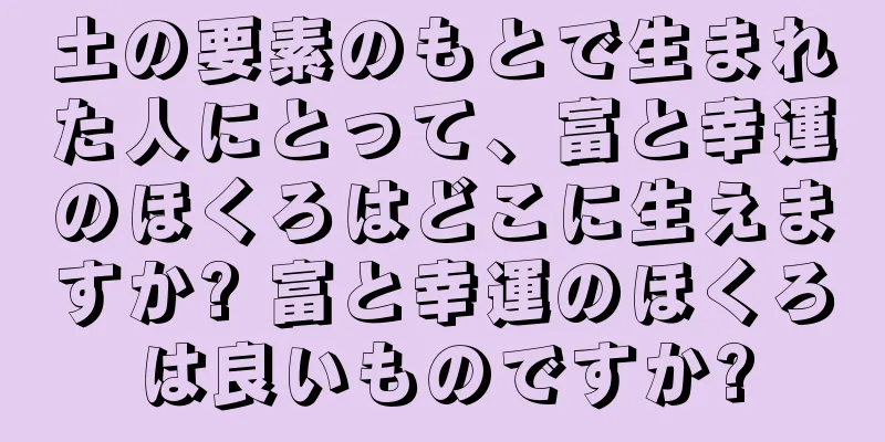 土の要素のもとで生まれた人にとって、富と幸運のほくろはどこに生えますか? 富と幸運のほくろは良いものですか?