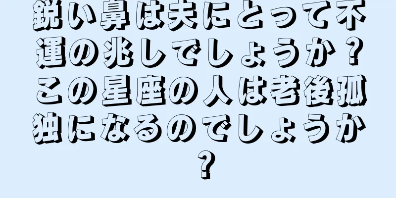 鋭い鼻は夫にとって不運の兆しでしょうか？この星座の人は老後孤独になるのでしょうか？