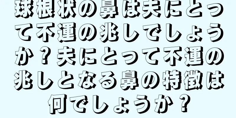 球根状の鼻は夫にとって不運の兆しでしょうか？夫にとって不運の兆しとなる鼻の特徴は何でしょうか？