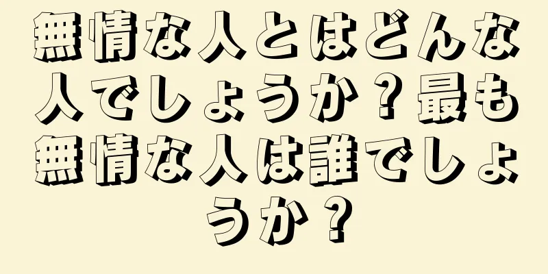 無情な人とはどんな人でしょうか？最も無情な人は誰でしょうか？