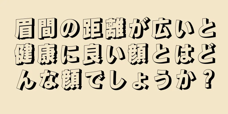 眉間の距離が広いと健康に良い顔とはどんな顔でしょうか？