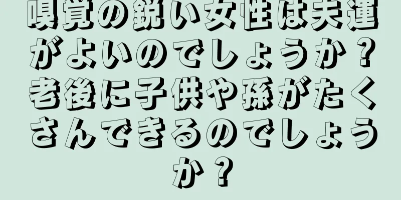 嗅覚の鋭い女性は夫運がよいのでしょうか？老後に子供や孫がたくさんできるのでしょうか？