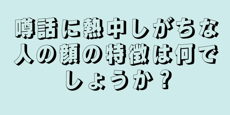 噂話に熱中しがちな人の顔の特徴は何でしょうか？